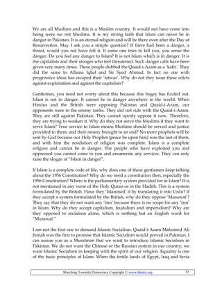 Marching Towards Democracy Copyright © www.bhutto.org 85
We are all Muslims and this is a Muslim country. It would not have come into
being were we not Muslims. It is my strong faith that Islam can never be in
danger in Pakistan. It is an eternal religion and will be there even after the Day of
Resurrection. May I ask you a simple question? If there had been a danger, a
threat, would you not have felt it. If some one tries to kill you, you sense the
danger. Do you feel any danger to Islam? It is not Islam which is in danger. It is
the capitalists and their stooges who feel threatened. Such danger calls have been
given very many times. These people dubbed the Quaid-i-Azam as a ‘kafir.’ They
did the same to Allama Iqbal and Sir Syed Ahmad. In fact no one with
progressive ideas has escaped their ‘fatwas’. Why do not they issue these edicts
against exploitation and against the capitalists?
Gentlemen, you need not worry about this because this bogey has fizzled out.
Islam is not in danger. It cannot be in danger anywhere in the world. When
Hindus and the British were opposing Pakistan and Quaid-i-Azam, our
opponents were in the enemy ranks. They did not side with the Quaid-i-Azam.
They are still against Pakistan. They cannot openly oppose it now. Therefore,
they are trying to weaken it. Why do they not serve the Muslims if they want to
serve Islam? True service to Islam means Muslims should be served and justice
provided to them, and their misery brought to an end? No more prophets will be
sent by God because our Holy Prophet (peace be upon him) was the last of them,
and with him the revelation of religion was complete. Islam is a complete
religion and cannot be in danger. The people who have exploited you and
oppressed you cannot come to you and enumerate any services. They can only
raise the slogan of “Islam in danger”.
If Islam is a complete code of life, why does one of these gentlemen keep talking
about the 1956 Constitution? Why do we need a constitution then, especially the
1956 Constitution? Where is the parliamentary system provided for in Islam? It is
not mentioned in any verse of the Holy Quran or in the Hadith. This is a system
formulated by the British. Have they ‘Islamised’ it by translating it into Urdu? If
they accept a system formulated by the British, why do they oppose ‘Musawat’?
They say that they do not want any ‘ism’ because there is no scope for any ‘ism’
in Islam. Why do they accept capitalism, feudalism and imperialism? Why are
they opposed to socialism alone, which is nothing but an English word for
“Musawat.”
I am not the first one to demand Islamic Socialism. Quaid-i-Azam Mahomed Ali
Jinnah was the first to promise that Islamic Socialism would prevail in Pakistan. I
can assure you as a Musalman that we want to introduce Islamic Socialism in
Pakistan. We do not want the Chinese or the Russian system in our country; we
want Islamic Socialism in keeping with the spirit of our religion. Equality is one
of the basic principles of Islam. When the fertile lands of Egypt, Iraq and Syria
 