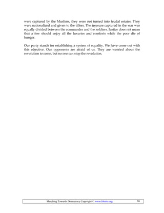 Marching Towards Democracy Copyright © www.bhutto.org 86
were captured by the Muslims, they were not turned into feudal estates. They
were nationalized and given to the tillers. The treasure captured in the war was
equally divided between the commander and the soldiers. Justice does not mean
that a few should enjoy all the luxuries and comforts while the poor die of
hunger.
Our party stands for establishing a system of equality. We have come out with
this objective. Our opponents are afraid of us. They are worried about the
revolution to come, but no one can stop the revolution.
 