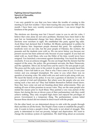 Marching Towards Democracy Copyright © www.bhutto.org 87
Fighting Internal Imperialism
Speech at Charsadda,
April 29, 1970
I am very grateful to you that you have taken the trouble of coming to this
meeting in such hot weather. I have been touring this area since the 18th of this
month. I have been very warmly received everywhere. I can never forget the
kindness of the people.
The elections are drawing near but I haven’t come to you to ask for voles. I
believe that votes alone do not solve problems. Elections have been held in the
past but no fundamental change has been effected. We came to you when
elections were nowhere in sight. We established this party against big odds.
Ayub Khan had declared that if Zulfikar Ali Bhutto participated in politics he
would destroy him. Important people shunned this party. No capitalists or
landlords were on our side, but the poor people of Pakistan, the workers, the
peasants and the students were with us. We can never betray you because our
present success has been achieved only because of your support. If you had not
sided with us, Ayub Khan, who was the Hitler of his time, would never have
resigned. You launched a movement against dictatorship. You faced the dictator
resolutely. It was an arduous struggle. No one can forget that the dictator had the
support of the army, the police, the government servants, the Basic Democrats,
and the capitalists. Above all, he had force and he used it. He sent people to jail.
The press and the radio were in his control. In spite of this the people faced him
resolutely. I have full faith in you. That is why I have come to you. It was your
victory and you emerged triumphant. We came to you when there was no
question of securing votes. We sided with you and went to jails along with you.
We faced the batons of the police. It was not a question of elections or votes. It
was a period of trial and tribulation. But where were the people who are now
raising such a hue and cry? They had hidden themselves behind closed doors.
Now they have come out and are boasting about their achievements. They are
making all sons of false promises to secure votes. They are the same people who
misled the masses prior to Ayub Khan; They painted a very rosy picture of the
future, but during the ten or eleven years of their parliamentary rule they could
achieve nothing. They only occupied high chairs and enjoyed the privileges of
power. Government is a temporary thing. The parliamentary system failed
because those elected did not remain in direct touch with the people.
On the other hand, we are determined always to side with the people through
thick and thin on all the fronts. The People’s Party wants to establish the people’s
rule. It wants to form a people’s front. This party is not afraid of struggle. This
party is determined to root out poverty, hunger and deprivation. We want to
change the invidious system of exploitation. We shall bring about an economic
 