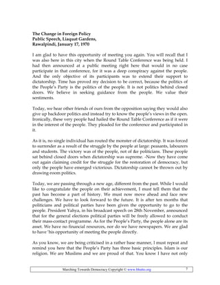 Marching Towards Democracy Copyright © www.bhutto.org 7
The Change in Foreign Policy
Public Speech, Liaquat Gardens,
Rawalpindi, January 17, 1970
I am glad to have this opportunity of meeting you again. You will recall that I
was also here in this city when the Round Table Conference was being held. I
had then announced at a public meeting right here that would in no case
participate in that conference, for it was a deep conspiracy against the people.
And the only objective of its participants was to extend their support to
dictatorship. Time has proved my decision to be correct, because the politics of
the People’s Party is the politics of the people. It is not politics behind closed
doors. We believe in seeking guidance from the people. We value their
sentiments.
Today, we hear other friends of ours from the opposition saying they would also
give up backdoor politics and instead try to know the people’s views in the open.
Ironically, these very people had hailed the Round Table Conference as if it were
in the interest of the people. They pleaded for the conference and participated in
it.
As it is, no single individual has routed the monster of dictatorship. It was forced
to surrender as a result of the struggle by the people at large: peasants, labourers
and students. The victory was of the people, not of &e politicians. These people
sat behind closed doors when dictatorship was supreme. -Now they have come
out again claiming credit for the struggle for the restoration of democracy, but
only the people have emerged victorious. Dictatorship cannot be thrown out by
drawing-room politics.
Today, we are passing through a new age, different from the past. While I would
like to congratulate the people on their achievement, I must tell them that the
past has become a part of history. We must now move ahead and face new
challenges. We have to look forward to the future. It is after ten months that
politicians and political parties have been given the opportunity to go to the
people. President Yahya, in his broadcast speech on 28th November, announced
that for the general elections political parties will be freely allowed to conduct
their mass-contact programme. As for the People’s Party, the people alone are its
asset. We have no financial resources, nor do we have newspapers. We are glad
to have ‘his opportunity of meeting the people directly.
As you know, we are being criticised in a rather base manner, l must repeat and
remind you here that the People’s Party has three basic principles. Islam is our
religion. We are Muslims and we are proud of that. You know I have not only
 