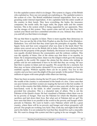 Marching Towards Democracy Copyright © www.bhutto.org 89
It is the capitalist system which is in danger. This system is a legacy of the British
who exploited us. Now our own people are exploiting us. The capitalist system is
the system of a few. The British established external imperialism. Now we are
groaning under internal imperialism. A few capitalists hold the entire wealth of
the country in their hands. They have everything, the banks, the insurance
companies, the textile mills, the sugar mills, the paper mills and the cement
factories. This is the system which is being supported by our opponents. They
are the stooges of this system. They cannot come and tell you that they have
sucked your blood and have committed atrocities on you. Instead, they come to
you and tell you that Islam is in danger.
We say that there is equality in Islam. There is more equality than democracy in
Islam. You can see the life of the Holy Prophet as also the lives of the Khulafa-e-
Rashedeen. You will find that they acted upon the principles of equality. When
Egypt, Syria and Iran were conquered what was done to the lands there? No
estates were carved out as the British did in India. Hazrat Umar declared these
lands to be the property of the people. Similarly, the treasure won during the war
was equally divided between the commanders and the ordinary soldiers. This
was the equality of Islam. One of the ulema says that there is no equality in
Islam. He is mispresenting Islam. Islam was the religion which gave the message
of equality to the world. We respect the ulema but the ulema who indulge in
politics and do not understand it have to be told that they are wrong. He says
that there is justice in Islam and not equality. We accept this for a moment, but
then may we know what justice, demands? If you want to do justice you have to
establish equality. Without equality there can be no justice. You live in this
country and you have seen the plight of the poor people. Is this justice? There are
millions of rupees with some people while others are starving.
There has been no justice during the last 23 years of Pakistan’s existence because
the wealth of the country is concentrated in the hands of a few. I have seen that
our poor farmers and their women are reaping the harvest in this hot weather. It
is only in this country that little children, eight or nine years old, clad in rags and
bare-footed, work in the fields. In other countries children of this age are
provided free education. This is a shameful state of affairs. This is not the
Pakistan of the Quaid-i-Azam. He had visualised a Pakistan where there was to
be no poverty or hunger. That was the Pakistan for which the Muslims made
sacrifices and laid down their lives. But what sort of Pakistan did we get? We
have seen that there is no parallel in the world to the poverty and hunger which
prevails in Pakistan. We want to build a new Pakistan which will be a great
country, where there will be no poverty and hunger and where prosperity will
prevail. Our people are working very hard. They work day and night in the mills
and in the fields. It is not ordained by God that they should live such a miserable
life. We want to change this system and that is going to be our struggle. This is
 