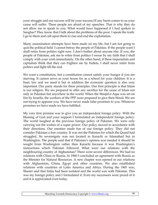 Marching Towards Democracy Copyright © www.bhutto.org 90
your struggle and our success will be your success/If any harm comes to us your
cause will suffer. These people are afraid of my speeches. That is why they do
not allow me to speak to you. What would have happened if I had spoken in
Sanghar? They know that I talk about the problems of the poor. I speak the truth.
I go to them and call upon them to rise and end the exploitation.
Many assassination attempts have been made on my life, but I am not going to
quit the political field. I cannot betray the people of Pakistan. If the people want I
shall retire from politics right now. I don’t bother about anyone else. If you, the
people of Pakistan, ask me to retire from politics I swear by my faith that I shall
comply with your wish immediately. On the other hand, if these imperialists and
capitalists think that they can frighten me by bullets, I shall never retire from
politics and fight till the end.
We want a constitution, but a constitution cannot satisfy your hunger if you are
starving. It cannot serve as your house for as a school for your children. It is a
basic law and we need it but in addition the economic question is also very
important. Our party stands for three principles. Our first principle is that Islam
is our religion. We are prepared to offer any sacrifice for the cause of Islam not
only in Pakistan but anywhere in the world. When the Masjid-e-Aqsa was set on
fire by Israelis, the workers of the PPP were prepared to give their blood. We are
not trying to appease you. We have never made false promises to you. Whatever
promises we have made we have fulfilled.
My very first promise was to give you an independent foreign policy. With the
blessing of God and your support I formulated an independent foreign policy.
The world laughed at the previous foreign policy of Pakistan. We were only
carrying out the wishes of a super power. Our policy moved in accordance with
their directions. Our enemies made fun of our foreign policy. They did not
consider Pakistan a free country. It was not the Pakistan for which the Quaid had
struggled. Its sovereignty was not located in Karachi or Islamabad but in
Washington. The people said that if Pakistan’s opinion was needed it should be
sought from Washington rather than Karachi because it was Washington’s
instructions which Pakistan followed. What were our relations with the
neighbouring country of Afghanistan? There were severe differences. We had no
relations with China or Russia. In 1960 I concluded an agreement with Russia as
the Minister for Natural Resources. A new chapter was opened in our relations
with Afghanistan, China, Egypt and other countries. We also established
relations with countries of Latin America and Africa. During the 1965 war,
Shastri said that India had been isolated and the world was with Pakistan. This
was my foreign policy and I formulated it. Even my successors were proud of it
and it is appreciated even today.
 