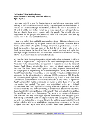 Marching Towards Democracy Copyright © www.bhutto.org 93
Ending the Tribal Voting Pattern
Speech at Public Meeting, Hathian, Mardan,
April 30, 1970
I am very grateful to you for having taken so much trouble in coming to this
meeting in such hot weather outside the city. My colleagues and I are indebted to
you and we shall never forget this kindness. I started the tour of this area on the
8th and it will be over today. I shall try to come again. I have always believed
that we should have more contact with the people. We should take our
programme to the people and present to them our principles. This was my
second tour of the area within ten months.
I came here in July last and held successful meetings. This time also we were
received with open arms by our poor brothers in Nowshera, Peshawar, Kohat,
Bannu and Mardan. Our public meetings have been a great success. I want to
thank the people of this area again on the last day of my tour; I also wish to
thank the workers of the People’s Party who worked hard day and night. Our
meetings and processions would not have been successful without their untiring
efforts. I thank them from the bottom of my heart.
My dear brothers, I am again speaking to you today after an interval but I have
not come to beg for votes. This party has not come into being for securing votes.
When this party was established the question of elections or votes did not exist.
During Ayub Khan’s dictatorship there were no direct elections or adult
franchise. The Basic Democracies’ system prevailed, a system formulated with
the sole purpose of perpetuating the rule of that regime. Only 80,000 members of
Basic Democracies had been entitled to vote out of a population of 120 million. It
was easier for the administration to influence 80,000 members of B.D. They did
not represent public opinion. This system was a big fraud. It was called Basic
Democracies, but neither was it basic nor democratic. It only served as a pillar for
Ayub’s dictatorship. Public opinion did not matter at all to them. We were with
you during that period. This party was established under very difficult
circumstances. We faced Ayub’s dictatorship when other political leaders had
run away from the field and were hiding in their houses. Those who considered
themselves the foremost politicians of the country had also retired from politics.
They could not stand up to dictatorship. They were in opposition only in name.
That was not the way to struggle against dictatorship. The struggle against
dictatorship demanded sacrifices, imprisonment, and facing lathi charges, tear
gas and even bullets. It was no easy thing to do. Making speeches in the Chowk
Yadgar or Paltan Maidan or Mochi Gate every couple of months was not the way
to topple a dictator. Ayub Khan never bothered about these speeches. He ruled
 