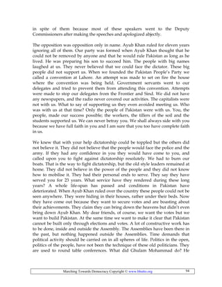 Marching Towards Democracy Copyright © www.bhutto.org 94
in spite of them because most of these speakers went to the Deputy
Commissioners after making the speeches and apologized abjectly.
The opposition was opposition only in name. Ayub Khan ruled for eleven years
ignoring all of them. Our party was formed when Ayub Khan thought that he
could not be removed by anyone and that he would rule Pakistan as long as he
lived. He was preparing his son to succeed him. The people with big names
laughed at us. They never believed that we could face the dictator. These big
people did not support us. When we founded the Pakistan People’s Party we
called a convention at Lahore. An attempt was made to set on fire the house
where the convention was being held. Government servants went to our
delegates and tried to prevent them from attending this convention. Attempts
were made to stop our delegates from the Frontier and Sind. We did not have
any newspapers, and the radio never covered our activities. The capitalists were
not with us. What to say of supporting us they even avoided meeting us. Who
was with us at that time? Only the people of Pakistan were with us. You, the
people, made our success possible; the workers, the tillers of the soil and the
students supported us. We can never betray you. We shall always side with you
because we have full faith in you and I am sure that you too have complete faith
in us.
We knew that with your help dictatorship could be toppled but the others did
not believe it. They did not believe that the people would face the police and the
army. If they had any confidence in you they would have come to you, and
called upon you to fight against dictatorship resolutely. We had to burn our
boats. That is the way to fight dictatorship, but the old style leaders remained at
home. They did not believe in the power of the people and they did not know
how to mobilise it. They had their personal ends to serve. They say they have
served you for 23 years. What service have they rendered during these long
years? A whole life-span has passed and conditions in Pakistan have
deteriorated. When Ayub Khan ruled over the country these people could not be
seen anywhere. They were hiding in their houses, rather under their beds. Now
they have come out because they want to secure votes and are boasting about
their achievements. They claim they can bring down the heavens but didn’t even
bring down Ayub Khan. My dear friends, of course, we want the votes but we
want to build Pakistan. At the same time we want to make it clear that Pakistan
cannot be built only through elections and votes. A lot of constructive work has
to be done, inside and outside the Assembly. The Assemblies have been there in
the past, but nothing happened outside the Assemblies. Time demands that
political activity should be carried on in all spheres of life. Politics in the open,
politics of the people, have not been the technique of these old politicians. They
are used to round table conferences. What did Ghulam Mohammad do? He
 