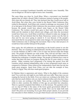Marching Towards Democracy Copyright © www.bhutto.org 95
dissolved a sovereign Constituent Assembly and formed a new Assembly. This
was an illegal act. He had no right to form a new Assembly.
The same thing was done by Ayub Khan. When a movement was launched
against him, he called a Round Table Conference instead of going to the people.
And what did our friends do? They bad declared that they would never talk to
Ayub Khan. But when they were invited to the Round Table Conference they
rushed to Rawalpindi. Ayub Khan only wanted to sabotage our movement. If all
of us bad gone to the Round Table Conference the movement would have failed
because the people would have placed some hopes on the Round Table
Conference. The workers would have gone to their mills, the farmers to their
fields and the students to their schools and colleges, and when the movement
would have been over, Ayub Khan would have refused to make any changes in
his system. He had declared that his Basic Democracy system was the best in
Asia and he was never going to amend it. It was because of the people’s
movement that he was prepared to make some changes. He convened the Round
Table Conference only to sabotage the movement. That is why I did not join it. It
would have been another betrayal of the people.
Once again, the old politicians are depending on the feudal system to win the
elections. They are counting on tribal jealousies, but they have forgotten that this
is not the Pakistan of 1940 or 1950. A lot of water has flowed under the bridge
since. The people of Pakistan are wide awake. They will not cast their votes on
the basis of tribal ties. They will cast their votes for their welfare and betterment.
Pakistan has undergone a complete change. The people of Pakistan have come to
realise that there has been no progress during the last 23 years which is a long
period. Other countries have progressed a lot during this period. Even the
countries which attained independence after us have progressed much more as
compared to Pakistan. China achieved her independence much later but she has
made great progress. Apart from China, you can take the example of Iran,
Turkey or Egypt. They also have made great progress.
In Pakistan there is oppression and misery. What is the plight of the common
man? You work day and night in your fields and your mills. These days you are
reaping the harvest in the fields. Even our sisters are working in the fields. Not
only that but small children who are clad in tattered clothes and who don’t have
shoes to wear, are working in the fields. These are the conditions in Pakistan
while in other countries the children of this age are provided free education.
There is a general complaint that bribery is on the increase. The question is how
can we stop it? What is the salary of the lower grade government official? A
constable is paid only ninety rupees per month. How can he make both ends
meet? The prices are increasing. If you give them proper salaries, if you provide
free education to their children, if you give them houses and raise their pensions,
 