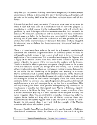 Marching Towards Democracy Copyright © www.bhutto.org 96
only then you can demand that they should resist temptation; Under the present
circumstances bribery is increasing, the misery is increasing, and hunger and
poverty are increasing. With what face do these politicians come and ask for
votes?
It is not that we don’t want your votes. We do want your votes but we want to
make it clear that mere votes or a constitution will not serve the purpose. A
constitution is needed because it is the fundamental law but it will not solve the
problems by itself. It is regrettable that no constitution has been successful in
Pakistan. We believe in a constitution and we shall frame one. But a constitution
cannot serve as a shelter for the homeless; you cannot eat it if your children are
starving and if you need clothes the constitution will not provide you with
clothes. We want a constitution and we believe in democracy. We have struggled
for democracy and we believe that through democracy the people’s rule can be
established.
There is no controversy here so far as the need for a democratic constitution is
concerned. The difference of opinion is about the economic system. We have an
anti-people capitalist system in our country which aims at the oppression and
exploitation of the common man. This system has been in vogue for 23 years. It is
a legacy of the British. On the other hand there is the system of equality, the
system of justice, the system of the poor people, the workers, and the tenants.
You have to decide whether you want the system of exploitation or the system
which will eradicate poverty and hunger from the country. This is where the
difference of opinion arises. There are two types of political systems, dictatorship
or one man’s rule and democracy or the people’s rule. Similarly, in economy
there is capitalism which is just like dictatorship in politics and on the other band
is the peoples economy which is like democracy in politics. Just as we don’t want
dictatorship in politics we don’t want a monopoly of the few in the national
economy. When we raise our voice against capitalism, the agents and stooges of
capitalism come to you and alarm you by saying that this is against Islam. This
certainly is not against Islam. Islam gave the message of equality to the world. It
was because of equality that Islam spread from Algeria to Indonesia. Equality
could be seen in the life of the Holy Prophet. It could be seen in the lives of the
Khulafa-i-Rashedeen. Equality is a basic principle of our religion. Equality can
never be against Islam. You can see that this system has been adopted in Egypt,
Algeria, Libya, Sudan and Iraq which are all Islamic countries. Have they
become infidels? In fact the biggest ‘kafir’ is one who dubs a Muslim as ‘kafir.’
Equality is not against Islam. I have just cited the example of the Muslim
countries which have adopted this system.
Moreover, Quaid-i-Azam Mahomed Ali Jinnah who was the founder of Pakistan,
also desired to establish Islamic Socialism in Pakistan. You can look up his
 