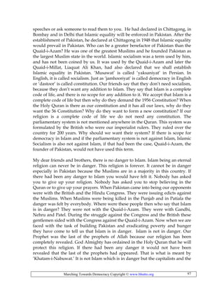 Marching Towards Democracy Copyright © www.bhutto.org 97
speeches or ask someone to read them to you. He had declared in Chittagong, in
Bombay and in Delhi that Islamic equality will be enforced in Pakistan. After the
establishment of Pakistan, he declared at Chittagong in 1948 that Islamic equality
would prevail in Pakistan. Who can be a greater benefactor of Pakistan than the
Quaid-i-Azam? He was one of the greatest Muslims and he founded Pakistan as
the largest Muslim state in the world. Islamic socialism was a term used by him,
and has not been coined by us. It was used by the Quaid-i-Azam and later the
Quaid-i-Millat, Liaquat Ali Khan, had also declared that we shall establish
Islamic equality in Pakistan. ‘Musawat’ is called ‘yaksaniyat’ in Persian. In
English, it is called socialism. Just as ‘jamhooriyat’ is called democracy in English
or ‘dastoor’ is called constitution. Our friends say that they don’t need socialism,
because they don’t want any addition to Islam. They say that Islam is a complete
code of life, and there is no scope for any addition to it. We accept that Islam is a
complete code of life but then why do they demand the 1956 Constitution? When
the Holy Quran is there as our constitution and it has all our laws, why do they
want the 56 Constitution? Why do they want to form a new constitution? If our
religion is a complete code of life we do not need any constitution. The
parliamentary system is not mentioned anywhere in the Quran. This system was
formulated by the British who were our imperialist rulers. They ruled over the
country for 200 years. Why should we want their system? If there is scope for
democracy in Islam and if the parliamentary system is not against Islam, Islamic
Socialism is also not against Islam, if that had been the case, Quaid-i-Azam, the
founder of Pakistan, would not have used this term.
My dear friends and brothers, there is no danger to Islam. Islam being an eternal
religion can never be in danger. This religion is forever. It cannot be in danger
especially in Pakistan because the Muslims are in a majority in this country. If
there had been any danger to Islam you would have felt it. Nobody has asked
you to give up your religion. Nobody has asked you to stop believing in the
Quran or to give up your prayers. When Pakistan came into being our opponents
were with the British and the Hindu Congress. They were issuing edicts against
the Muslims. When Muslims were being killed in the Punjab and in Patiala the
danger was felt by everybody. Where were these people then who say that Islam
is in danger? They were not with the Quaid-i-Azam. They were with Gandhi,
Nehru and Patel. During the struggle against the Congress and the British these
gentlemen sided with the Congress against the Quaid-i-Azam. Now when we are
faced with the task of building Pakistan and eradicating poverty and hunger
they have come to tell us that Islam is in danger. Islam is not in danger. Our
Prophet was the last of the prophets of Allah because our religion has been
completely revealed. God Almighty has ordained in the Holy Quran that he will
protect this religion. If there had been any danger it would not have been
revealed that the last of the prophets had appeared. That is what is meant by
‘Khatam-i-Nabuwat.’ It is not Islam which is in danger but the capitalists and the
 