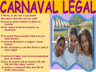 Ô Maria, tu não tem o que fazer?
Não tenho não! Não tem por quê?
Porque eu quero sambar na festa da
     vizinha!
                                                        Yasmin
Então vamos lá Maria! Inventar um                                Mariana
     sambinha!
                                              Liandra
É carnaval! Vamos sambar! Mas é só pra
     quem gostar!
O carnaval Brasileiro é alegre o tempo
     inteiro!
No Rio de Janeiro, e em São Paulo a festa é
     muito legal!
 
O carnaval é legal, mas nunca se esqueça,é
     para se divertir
Curtir, se divertir até eu cansar! Olê olê!
     Olê olá! Até a festa acabar
  Já acabou o carnaval? Sim, sim! Ah tá!
     Então tchau,tchau.
 