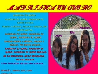 MADRINHA EU QUERO
           MADRINHA EU QUERO

   MADRINHA EU QUERO, MADRINHA EU
               QUERO DANÇAR,                 Amanda
 COLOCA A MÚSICA, COLOCA A MÚSICA, PRA
                                                 Elis    Amanda
               GENTE AGITAR...
                                                  Elis    Laura
   MADRINHA EU QUERO, MADRINHA EU
                                         Laura
        QUERO, MADRINHA EU QUERO

   DANÇAR COLOCA A MÚSICA, COLOCA A
        MÚSICA, PRA GENTE DANÇAR...

   MADRINHA EU QUERO, MADRINHA EU
   QUERO, MADRINHA EU QUERO BRINCAR.

  ME DÁ BRINQUEDO, ME DÁ BRINQUEDO,
             PARA EU BRINCAR...

E PRA FINALIZAR ME LEVA PRA SAPUCAR...


PRODUÇÃO: AMANDA, ELIS, LAURA
 