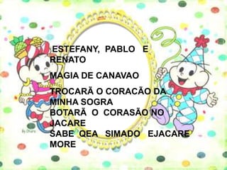 ESTEFANY, PABLO E
RENATO
MAGIA DE CANAVAO
TROCARÃ O CORACÃO DA
MINHA SOGRA
BOTARÃ O CORASÃO NO
JACARE
SABE QEA SIMADO EJACARE
MORE
 