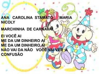 ANA CAROLINA STAMATO     MARIA
NICOLY
MARCHINHA DE CARNAVAL
EI VOCÊ AI
ME DA UM DINHEIRO AI
ME DA UM DINHEIRO AI
NÃO VAI DA NÃO VOCÊ VAI VER A
CONFUSÃO
 