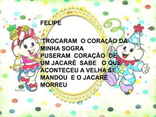 FELIPE

TROCARAM O CORAÇÃO DA
MINHA SOGRA
PUSERAM CORAÇÃO DE
UM JACARÉ SABE O QUE
ACONTECEU A VELHA SE
MANDOU E O JACARÉ
MORREU
 