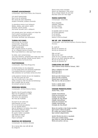 Rema rema rema remador
PIERRÔ APAIXONADO                             Quero ver depressa o meu amor
                                              Se eu chegar depois do sol raiar
                                                                                                 2
Composição: Noel Rosa-Heitor dos Prazeres
                                              Ela bota outro em meu lugar
Um pierrô apaixonado
Que vivia só cantando                         MARIA SAPATÃO
Por causa de uma colombina                    Composição: Chacrinha
Acabou chorando, acabou chorando
                                              Maria Sapatão
A colombina entrou num butiquim               Sapatão, Sapatão
Bebeu, bebeu, saiu assim, assim               De dia é Maria
Dizendo: pierrô cacete                        De noite é João
Vai tomar sorvete com o arlequim
                                              O sapatão está na moda
Um grande amor tem sempre um triste fim       O mundo aplaudiu
Com o pierrô aconteceu assim                  É um barato
Levando esse grande chute                     É um sucesso
Foi tomar vermute com amendoim                Dentro e fora do Brasil

TURMA DO FUNIL                                ME DÁ UM DINHEIRO AI
Marchinhas de Carnaval                        Composição: Ivan Ferreira-Homero Ferreira-Glauco
Composição: Braguinha                         Ferreira
Chegou a turma do funil
Todo mundo bebe                               Ei, você aí!
Mas ninguém dorme no ponto                    Me dá um dinheiro aí!
Aí, aí, ninguém dorme no ponto                Me dá um dinheiro aí!
Nós é que bebemos e eles que ficam tontos
                                              Não vai dar?
Eu bebo, sem compromisso,                     Não vai dar não?
com meu dinheiro, ninguém tem nada com isso   Você vai ver a grande confusão
Aonde houver garrafa, aonde houver barril     Que eu vou fazer bebendo até cair
Presente está a turma do funil                Me dá me dá me dá, ô!
                                              Me dá um dinheiro aí!
PASTORINHAS
Composição: Noel Rosa-Braguinha               CABELEIRA DO ZEZÉ
                                              João Roberto Kelly-Roberto Faissal, 1963
A estrela d'alva no céu desponta
E a lua anda tonta com tamanho esplendor      Olha a cabeleira do zezé
E as pastorinhas pra consolo da lua           Será que ele é
Vão cantando na rua lindos versos de amor     Será que ele é

Linda pastora morena da cor de madalena       Será que ele é bossa nova
Tu não tens pena de mim                       Será que ele é maomé
Que vivo tonto com o teu olhar                Parece que é transviado
Linda criança tu não me sais da lembrança     Mas isso eu não sei se ele é
Meu coração não se cansa
De sempre sempre te amar                      Corta o cabelo dele!
                                              Corta o cabelo dele!
MÁSCARA NEGRA
Composição: Zé Keti-Pereira Mattos            CIDADE MARAVILHOSA
                                              André Filho, 1934
Quanto riso oh quanta alegria
Mais de mil palhaços no salão                 Cidade maravilhosa
Arlequim está chorando                        Cheia de encantos mil
Pelo amor da colombina                        Cidade maravilhosa
No meio da multidão                           Coração do meu Brasil
                                              Cidade maravilhosa
Foi bom te ver outra vez                      Cheia de encantos mil
Está fazendo um ano                           Cidade maravilhosa
Foi no carnaval que passou                    Coração do meu Brasil
Eu sou aquele pierrô
Que te abraçou e te beijou meu amor           Berço do samba e das lindas canções
Na mesma máscara negra                        Que vivem n'alma da gente
Que esconde o teu rosto                       És o altar dos nossos corações
Eu quero matar a saudade                      Que cantam alegremente
Vou beijar-te agora
Não me leve a mal                             Jardim florido de amor e saudade
Hoje é carnaval                               Terra que a todos seduz
                                              Que Deus te cubra de felicidade
MARCHA DO REMADOR                             Ninho de sonho e de luz.
Composição: by Antônio Almeida

Se a canoa não virar olê olê olá
Eu chego lá
 