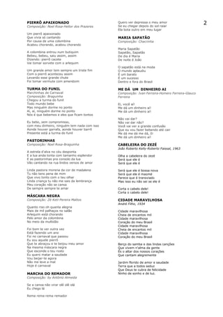 PIERRÔ APAIXONADO                             Quero ver depressa o meu amor
                                              Se eu chegar depois do sol raiar
                                                                                                 2
Composição: Noel Rosa-Heitor dos Prazeres
                                              Ela bota outro em meu lugar
Um pierrô apaixonado
Que vivia só cantando                         MARIA SAPATÃO
Por causa de uma colombina                    Composição: Chacrinha
Acabou chorando, acabou chorando
                                              Maria Sapatão
A colombina entrou num butiquim               Sapatão, Sapatão
Bebeu, bebeu, saiu assim, assim               De dia é Maria
Dizendo: pierrô cacete                        De noite é João
Vai tomar sorvete com o arlequim
                                              O sapatão está na moda
Um grande amor tem sempre um triste fim       O mundo aplaudiu
Com o pierrô aconteceu assim                  É um barato
Levando esse grande chute                     É um sucesso
Foi tomar vermute com amendoim                Dentro e fora do Brasil

TURMA DO FUNIL                                ME DÁ UM DINHEIRO AI
Marchinhas de Carnaval                        Composição: Ivan Ferreira-Homero Ferreira-Glauco
Composição: Braguinha                         Ferreira
Chegou a turma do funil
Todo mundo bebe                               Ei, você aí!
Mas ninguém dorme no ponto                    Me dá um dinheiro aí!
Aí, aí, ninguém dorme no ponto                Me dá um dinheiro aí!
Nós é que bebemos e eles que ficam tontos
                                              Não vai dar?
Eu bebo, sem compromisso,                     Não vai dar não?
com meu dinheiro, ninguém tem nada com isso   Você vai ver a grande confusão
Aonde houver garrafa, aonde houver barril     Que eu vou fazer bebendo até cair
Presente está a turma do funil                Me dá me dá me dá, ô!
                                              Me dá um dinheiro aí!
PASTORINHAS
Composição: Noel Rosa-Braguinha               CABELEIRA DO ZEZÉ
                                              João Roberto Kelly-Roberto Faissal, 1963
A estrela d'alva no céu desponta
E a lua anda tonta com tamanho esplendor      Olha a cabeleira do zezé
E as pastorinhas pra consolo da lua           Será que ele é
Vão cantando na rua lindos versos de amor     Será que ele é

Linda pastora morena da cor de madalena       Será que ele é bossa nova
Tu não tens pena de mim                       Será que ele é maomé
Que vivo tonto com o teu olhar                Parece que é transviado
Linda criança tu não me sais da lembrança     Mas isso eu não sei se ele é
Meu coração não se cansa
De sempre sempre te amar                      Corta o cabelo dele!
                                              Corta o cabelo dele!
MÁSCARA NEGRA
Composição: Zé Keti-Pereira Mattos            CIDADE MARAVILHOSA
                                              André Filho, 1934
Quanto riso oh quanta alegria
Mais de mil palhaços no salão                 Cidade maravilhosa
Arlequim está chorando                        Cheia de encantos mil
Pelo amor da colombina                        Cidade maravilhosa
No meio da multidão                           Coração do meu Brasil
                                              Cidade maravilhosa
Foi bom te ver outra vez                      Cheia de encantos mil
Está fazendo um ano                           Cidade maravilhosa
Foi no carnaval que passou                    Coração do meu Brasil
Eu sou aquele pierrô
Que te abraçou e te beijou meu amor           Berço do samba e das lindas canções
Na mesma máscara negra                        Que vivem n'alma da gente
Que esconde o teu rosto                       És o altar dos nossos corações
Eu quero matar a saudade                      Que cantam alegremente
Vou beijar-te agora
Não me leve a mal                             Jardim florido de amor e saudade
Hoje é carnaval                               Terra que a todos seduz
                                              Que Deus te cubra de felicidade
MARCHA DO REMADOR                             Ninho de sonho e de luz.
Composição: by Antônio Almeida

Se a canoa não virar olê olê olá
Eu chego lá

Rema rema rema remador
 