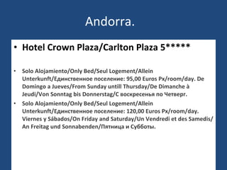 Andorra. Hotel Crown Plaza/Carlton Plaza 5***** Solo Alojamiento/Only Bed/Seul Logement/Allein Unterkunft/Единственное поселение: 95,00 Euros Px/room/day. De Domingo a Jueves/From Sunday untill Thursday/De Dimanche à Jeudi/Von Sonntag bis Donnerstag/С воскресенья по Четверг.  Solo Alojamiento/Only Bed/Seul Logement/Allein Unterkunft/Единственное поселение: 120,00 Euros Px/room/day. Viernes y Sábados/On Friday and Saturday/Un Vendredi et des Samedis/An Freitag und Sonnabenden/Пятница и Субботы.  