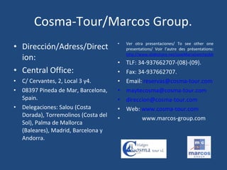 Cosma-Tour/Marcos Group. Dirección/Adress/Direction: Central Office: C/ Cervantes, 2, Local 3 y4. 08397 Pineda de Mar, Barcelona, Spain. Delegaciones: Salou (Costa Dorada), Torremolinos (Costa del Sol), Palma de Mallorca (Baleares), Madrid, Barcelona y Andorra. Ver otra presentaciones/ To see other one presentations/ Voir l’autre des présentations:  http://www.slideshare.net/JoseMariaSanchezMorente TLF: 34-937662707-(08)-(09). Fax: 34-937662707. Email:  [email_address] [email_address] [email_address] Web:  www.cosma-tour.com www.marcos-group.com 