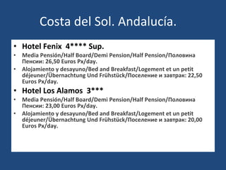 Costa del Sol. Andalucía. Hotel Fenix  4**** Sup. Media Pensión/Half Board/Demi Pension/Half Pension/Половина Пенсии: 26,50 Euros Px/day. Alojamiento y desayuno/Bed and Breakfast/Logement et un petit déjeuner/Übernachtung Und Frühstück/Поселение и завтрак: 22,50 Euros Px/day. Hotel Los Alamos  3*** Media Pensión/Half Board/Demi Pension/Half Pension/Половина Пенсии: 23,00 Euros Px/day. Alojamiento y desayuno/Bed and Breakfast/Logement et un petit déjeuner/Übernachtung Und Frühstück/Поселение и завтрак: 20,00 Euros Px/day.   