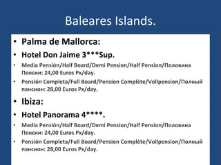 Baleares Islands. Palma de Mallorca: Hotel Don Jaime 3***Sup. Media Pensión/Half Board/Demi Pension/Half Pension/Половина Пенсии: 24,00 Euros Px/day. Pensión Completa/Full Board/Pension Complète/Vollpension/Полный пансион: 28,00 Euros Px/day. Ibiza: Hotel Panorama 4****. Media Pensión/Half Board/Demi Pension/Half Pension/Половина Пенсии: 24,00 Euros Px/day. Pensión Completa/Full Board/Pension Complète/Vollpension/Полный пансион: 28,00 Euros Px/day. 
