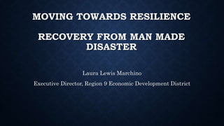 MOVING TOWARDS RESILIENCE
RECOVERY FROM MAN MADE
DISASTER
Laura Lewis Marchino
Executive Director, Region 9 Economic Development District
 
