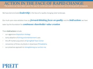 We have demonstrated leadership in the face of a rapidly-changing retail landscape.
Our multi-year view validates how our forward-thinking focus on quality and the bold actions we have
taken lay the foundation for continuous shareholder value creation.
These bold actions include:
• our aggressive disposition strategy
• early adoption of dining and entertainment uses
• the off-market acquisition of Springfield Town Center
• reinvention of three city blocks in downtown Philadelphia
• our proactive approach to strengthening our anchor mix
ACTION IN THE FACE OF RAPID CHANGEThe actions we have taken pave the way for continued quality improvement and strong growth prospects
 