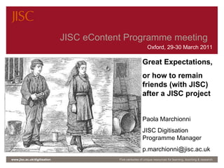JISC eContent programme meeting | 14-15 Oct 2009  |  Slide  JISC eContent Programme meeting  Oxford, 29-30 March 2011 www.jisc.ac.uk/digitisation Five centuries of unique resources for learning, teaching & research Great Expectations,  or how to remain friends (with JISC) after a JISC project Paola Marchionni JISC Digitisation Programme Manager [email_address] 