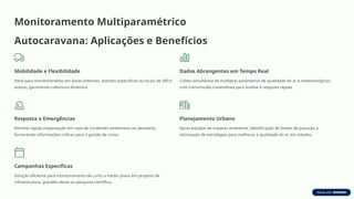 Monitoramento Multiparamétrico
Autocaravana: Aplicações e Benefícios
Mobilidade e Flexibilidade
Ideal para monitoramento em áreas extensas, eventos específicos ou locais de difícil
acesso, garantindo cobertura dinâmica.
Dados Abrangentes em Tempo Real
Coleta simultânea de múltiplos parâmetros de qualidade do ar e meteorológicos,
com transmissão instantânea para análise e resposta rápida.
Resposta a Emergências
Permite rápida implantação em caso de incidentes ambientais ou desastres,
fornecendo informações críticas para a gestão de crises.
Planejamento Urbano
Apoia estudos de impacto ambiental, identificação de fontes de poluição e
otimização de estratégias para melhorar a qualidade do ar em cidades.
Campanhas Específicas
Solução eficiente para monitoramento de curto a médio prazo em projetos de
infraestrutura, grandes obras ou pesquisa científica.
 