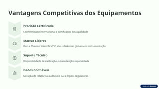 Vantagens Competitivas dos Equipamentos
Precisão Certificada
Conformidade internacional e certificados pela qualidade
Marcas Líderes
Rion e Thermo Scientific (TSI) são referências globais em instrumentação
Suporte Técnico
Disponibilidade de calibração e manutenção especializada
Dados Confiáveis
Geração de relatórios auditáveis para órgãos reguladores
 