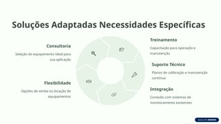Soluções Adaptadas Necessidades Específicas
Consultoria
Seleção do equipamento ideal para
sua aplicação
Treinamento
Capacitação para operação e
manutenção
Suporte Técnico
Planos de calibração e manutenção
contínua
Integração
Conexão com sistemas de
monitoramento existentes
Flexibilidade
Opções de venda ou locação de
equipamentos
 