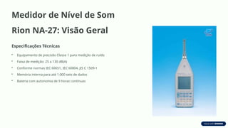 Medidor de Nível de Som
Rion NA-27: Visão Geral
Especificações Técnicas
• Equipamento de precisão Classe 1 para medição de ruído
• Faixa de medição: 25 a 130 dB(A)
• Conforme normas IEC 60651, IEC 60804, JIS C 1509-1
• Memória interna para até 1.000 sets de dados
• Bateria com autonomia de 9 horas contínuas
 