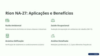 Rion NA-27: Aplicações e Benefícios
Ruído Ambiental
Monitoramento de limites em áreas urbanas e industriais
Saúde Ocupacional
Avaliação de exposição em ambientes de trabalho (NR-15)
Acústica Edificação
Verificação de isolamento e condicionamento acústico
Análise Detalhada
Medições ponderadas A, C, Z para diferentes frequências
 