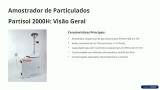 Amostrador de Particulados
Partisol 2000H: Visão Geral
Características Principais
• Amostrador sequencial de alta volume para PM10, PM2.5 e TSP
• Vazão constante de 16,7 litros/minuto (1 m³/hora)
• Capacidade para até 16 amostras sequenciais em filtros de 47 mm
• Conformidade com métodos de referência da EPA dos EUA
• Compensação automática de temperatura e pressão
 