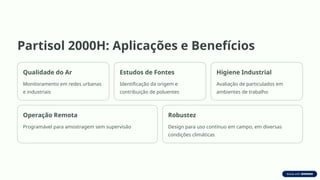Partisol 2000H: Aplicações e Benefícios
Qualidade do Ar
Monitoramento em redes urbanas
e industriais
Estudos de Fontes
Identificação da origem e
contribuição de poluentes
Higiene Industrial
Avaliação de particulados em
ambientes de trabalho
Operação Remota
Programável para amostragem sem supervisão
Robustez
Design para uso contínuo em campo, em diversas
condições climáticas
 