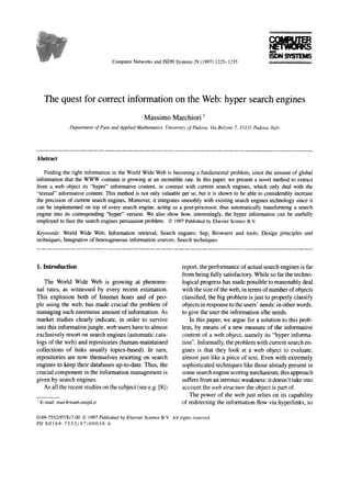 Computer Networks and ISDN Systems 29 (I 997) 122% 1235




      The quest for correct information on the Web: hyper search engines
                                                           Massimo Marchiori ’
                  Department   of Pure   and Applied   Mathematics,   Universiy     of Padova,   Ka Beboni   7, 35131   Padova.   Ita!




Abstract

    Finding the right information in the World Wide Web is becoming a fundamental problem, since the amount of global
information that the WWW containsis growingat an incrediblerate. In this paper,we presenta novel methodto extract
from a web object its “hyper” informative content, in contrastwith current searchengines,which only deal with the
“textual” informativecontent.This methodis not only valuableper se,but it is shownto be ableto considerablyincrease
the precisionof current searchengines,
                                     Moreover, it integratessmoothlywith existing search    engines
                                                                                                  technologysinceit
can be implemented top of every searchengine,acting asa post-processor, automaticallytransforming search
                     on                                                      thus                          a
engineinto its corresponding “hype? version.We also showhow, interestingly,the hyper information can be usefully
employed face the search
           to              enginespersuasionproblem. 0 1997 Published by Elsevier Science B.V.

Keywords: World Wide Web; Information retrieval; Searchengines;Sep; Browsersand tools; Designprinciplesand
techniques;
          Integrationof heterogeneous
                                   informationsources; Searchtechniques



1. Introduction                                                                   report, the performance of actual search engines is far
                                                                                  from being fully satisfactory. While so far the techno-
   The World Wide Web is growing at phenome-                                      logical progress has made possible to reasonably deal
nal rates, as witnessed by every recent estimation.                                with the size of the web, in terms of number of objects
This explosion both of Internet hosts and of peo-                                 classified, the big problem is just to properly classify
ple using the web, has made crucial the problem of                                objects in response to the users’ needs: in other words,
managing such enormous amount of information. As                                   to give the user the information s/he needs.
market studies clearly indicate, in order to survive                                  In this paper, we argue for a solution to this prob-
into this informative jungle, web users have to almost                            lem, by means of a new measure of the informative
exclusively resort on search engines (automatic cata-                             content of a web object, namely its “hyper informa-
logs of the web) and repositories (human-maintained                               tion”. Informally, the problem with current search en-
collections of links usually topics-based). In turn,                              gines is that they look at a web object to evaluate,
repositories are now themselves resorting on search                               almost just like a piece of text. Even with extremely
engines to keep their databases up-to-date. Thus, the                              sophisticated techniques like those already present in
crucial component in the information management is                                 some search engine scoring mechanism, this approach
given by search engines.                                                          suffers from an intrinsic weakness: it doesn’t take into
    As all the recent studies on the subject (see e.g. [S])                       account the webstructure the object is part of.
                                                                                     The power of the web just relies on its capability
’ E-mail: max@math.unipd.it                                                       of redirecting the information flow via hyperlinks, so

0169-7552/97/$17.00      0 1997 Published by Elsevier Science B.V. Ail rights reserved.
PII   SO1 69-7552197100036-6
 