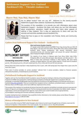 Settlement Support New Zealand
  Auckland City – Tāmaki-makau-rau


                                                                                 Poutu te rangi (March) 2011/Issue 27
 Haere Mai, Nau Mai, Haere Mai
                             Kei te pēhea koutou? How are you all? Welcome to the twenty-seventh
                             Settlement Support New Zealand—Auckland City Newsletter.

                             The purpose of this newsletter is to provide you with information about what
                             Settlement Support – Auckland City does, and where you can find information
                             about employment, education, health services and many other aspects of
                             settling in New Zealand. This is also an opportunity to share with you the
                             services and activities available around Auckland City.
  Bevan Chuang, Settlement   Please feel free to pass on this newsletter onto friends, family and community
   Support Coordinator –
       Auckland City         colleagues.


Updates from Settlement Support New Zealand – Auckland City
                                              Client and Service Providers Enquiries
                                              177 people visited SSNZ Auckland City/ARMS Three Kings during February 2011 Of
                                              these figures, 133 were first time clients. Nearly 40% of the clients contacted SSNZ
                                              Auckland about finding employment; 10% wanted information about
                                              cultural/community and Learning English, and around 6% wanted information
                                              about Employment Rights and Daily Life.
                                           The majority of our clients in February were from China (23%), India (17%),
                                           Philippines (8%), Sri Lanka (6%) and Japan, New Zealand, and USA around 2 – 3%.
                                           Many of them have permanent residence in New Zealand, 20% were family
                                           members of skilled migrants, 21% were skilled migrants, 7% with work-to-residents
permits. 19% had work permits, 12% with student permits, 4% on visitor permits and 3% from overseas.
Almost 52% of the clients had been in New Zealand less than 2 years, with 13% having been here longer than 2 years and 27%
more than 5 years.
There were 8 service providers to service providers’ referrals from 5 service providers, related to financial assistant,
interpreters/translators, rental/temporary accommodation.

Christchurch Earthquake Support in Auckland
Together with Ivan Yeo from Mental Health Foundation, Jessica Phuang from Settling In, Ministry of Social Development, SSNZ
Auckland and ARMS had coordinated a meeting looking at Canterbury Earthquake Support here in Auckland. After the
earthquake, an estimated 70,000 people have evacuated from Christchurch and approximately 1/3 of evacuees will end up in
Auckland (http://bit.ly/hYbVXP). There are currently three reception centres in Auckland, at Auckland airport, Lambie Drive in
Manukau Road, and Whenuapai, and at least 2,000 have registered at the centres.
The purpose of the meeting is to coordinate all services that have the capacities and abilities to provide services to evacuees and
helpers of migrants and refugees background. The first meeting attracted more than 25 attendees from NGOs, health, religious
organisations, central and local government agencies. Some of the issues raised included cultural appropriateness,
accommodation matching, post-traumatic assistance, exhaustion, etc.
A weekly meeting have been scheduled. If you would like further information or be involved, please contact Bevan Chuang at
bevanc@arms-mrc.org.nz or (09) 625 3093.

History of Immigration in New Zealand
A new current affairs show by TVNZ7 called Hindsight, which looks at current issues through the lens of history, examined the
history of immigration in New Zealand in the recent episode. You can check it out on: http://bit.ly/eSwkhU
 