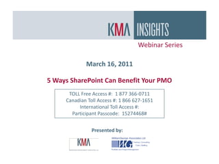 Webinar Series

             March 16, 2011

5 Ways SharePoint Can Benefit Your PMO
      TOLL Free Access #: 1 877 366-0711
     Canadian Toll Access #: 1 866 627-1651
          International Toll Access #:
       Participant Passcode: 15274468#


                Presented by:
 