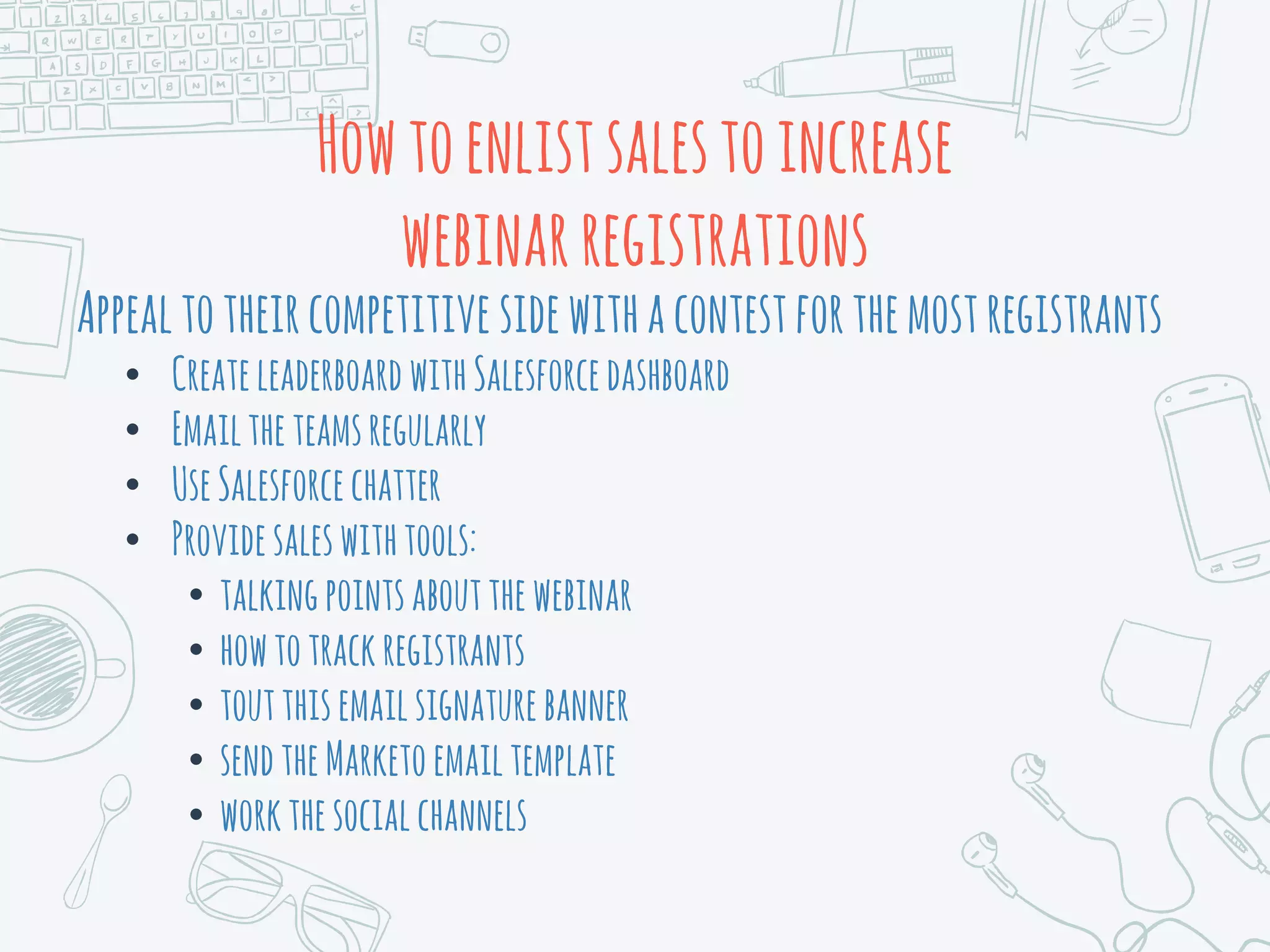 Howtoenlistsalestoincrease
webinarregistrations
Appealtotheircompetitive sidewithacontestforthemostregistrants
• CreateleaderboardwithSalesforcedashboard
• Emailtheteamsregularly
• UseSalesforcechatter
• Providesaleswithtools:
• talkingpointsaboutthewebinar
• howtotrackregistrants
• toutthisemailsignaturebanner
• sendtheMarketoemailtemplate
• workthesocialchannels
 