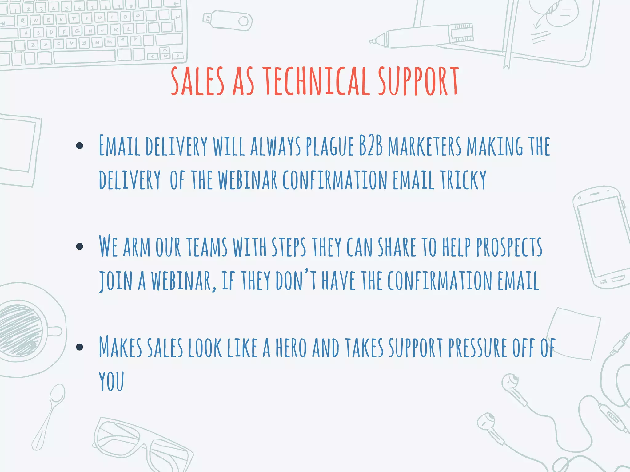 salesastechnicalsupport
• EmaildeliverywillalwaysplagueB2Bmarketersmakingthe
delivery ofthewebinarconfirmationemailtricky
• Wearmourteamswithstepstheycansharetohelpprospects
joinawebinar,iftheydon’thavetheconfirmationemail
• Makessaleslooklikeaheroandtakessupportpressureoffof
you
 