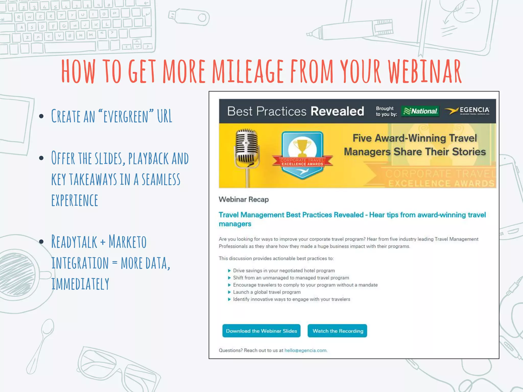 howtogetmoremileagefromyourwebinar
• Createan“evergreen”URL
• Offertheslides,playbackand
keytakeawaysinaseamless
experience
• Readytalk+Marketo
integration=moredata,
immediately
 