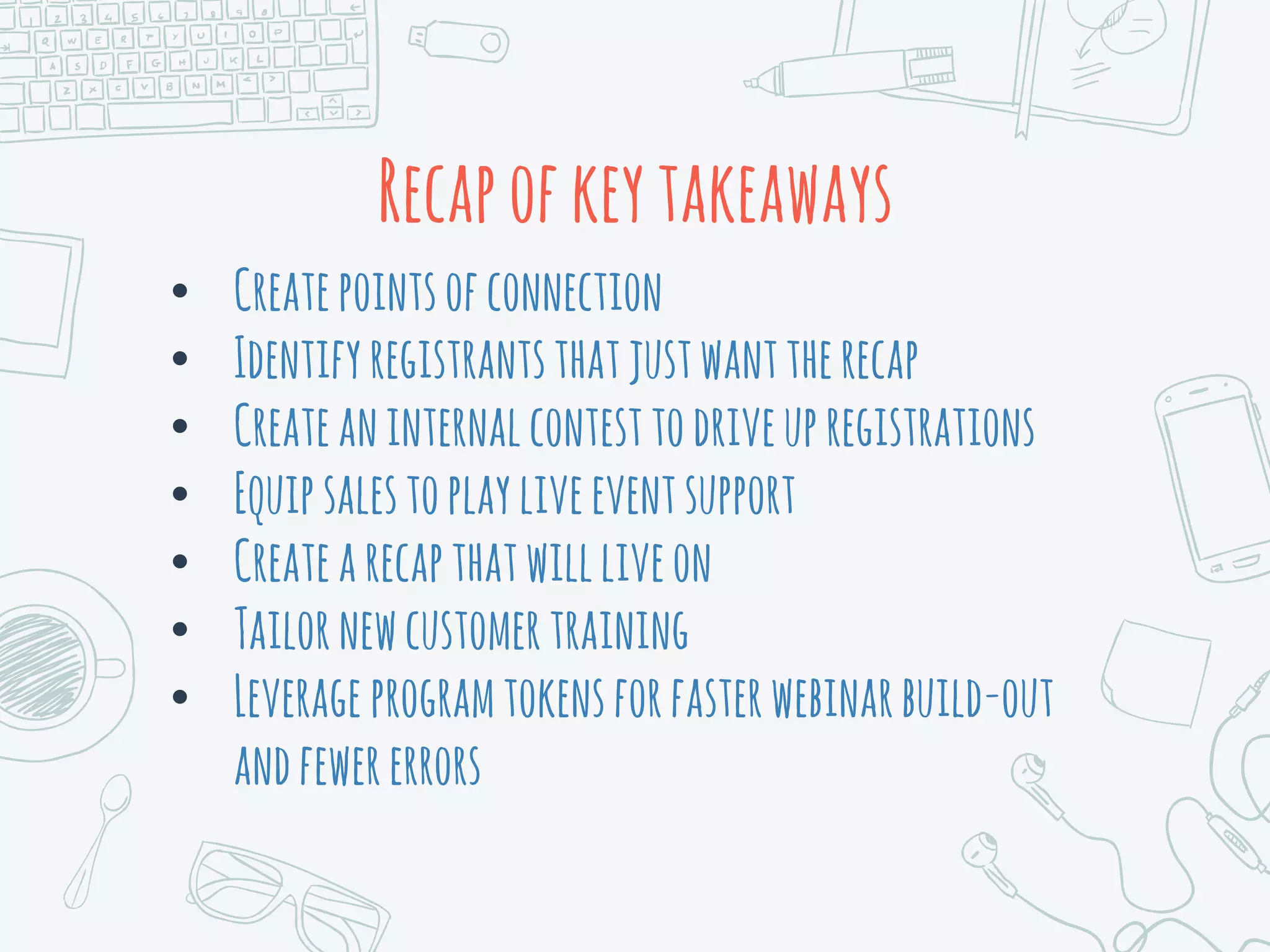 Recapofkeytakeaways
• Createpointsofconnection
• Identifyregistrantsthatjustwanttherecap
• Createaninternalcontesttodriveupregistrations
• Equipsalestoplayliveeventsupport
• Createarecapthatwillliveon
• Tailornewcustomertraining
• Leverage programtokensforfasterwebinarbuild-out
andfewererrors
 