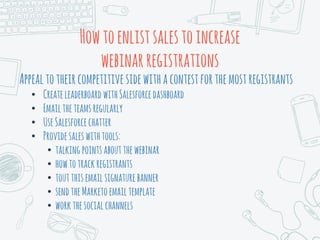 Howtoenlistsalestoincrease
webinarregistrations
Appealtotheircompetitive sidewithacontestforthemostregistrants
• CreateleaderboardwithSalesforcedashboard
• Emailtheteamsregularly
• UseSalesforcechatter
• Providesaleswithtools:
• talkingpointsaboutthewebinar
• howtotrackregistrants
• toutthisemailsignaturebanner
• sendtheMarketoemailtemplate
• workthesocialchannels
 