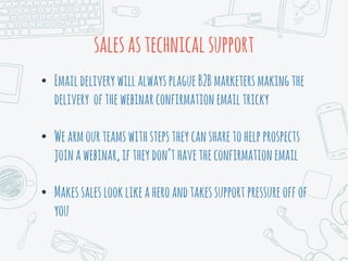 salesastechnicalsupport
• EmaildeliverywillalwaysplagueB2Bmarketersmakingthe
delivery ofthewebinarconfirmationemailtricky
• Wearmourteamswithstepstheycansharetohelpprospects
joinawebinar,iftheydon’thavetheconfirmationemail
• Makessaleslooklikeaheroandtakessupportpressureoffof
you
 