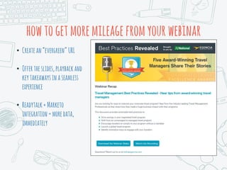 howtogetmoremileagefromyourwebinar
• Createan“evergreen”URL
• Offertheslides,playbackand
keytakeawaysinaseamless
experience
• Readytalk+Marketo
integration=moredata,
immediately
 