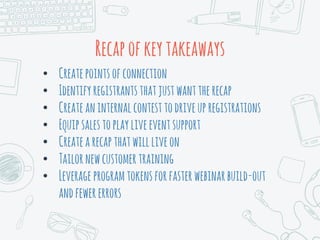 Recapofkeytakeaways
• Createpointsofconnection
• Identifyregistrantsthatjustwanttherecap
• Createaninternalcontesttodriveupregistrations
• Equipsalestoplayliveeventsupport
• Createarecapthatwillliveon
• Tailornewcustomertraining
• Leverage programtokensforfasterwebinarbuild-out
andfewererrors
 