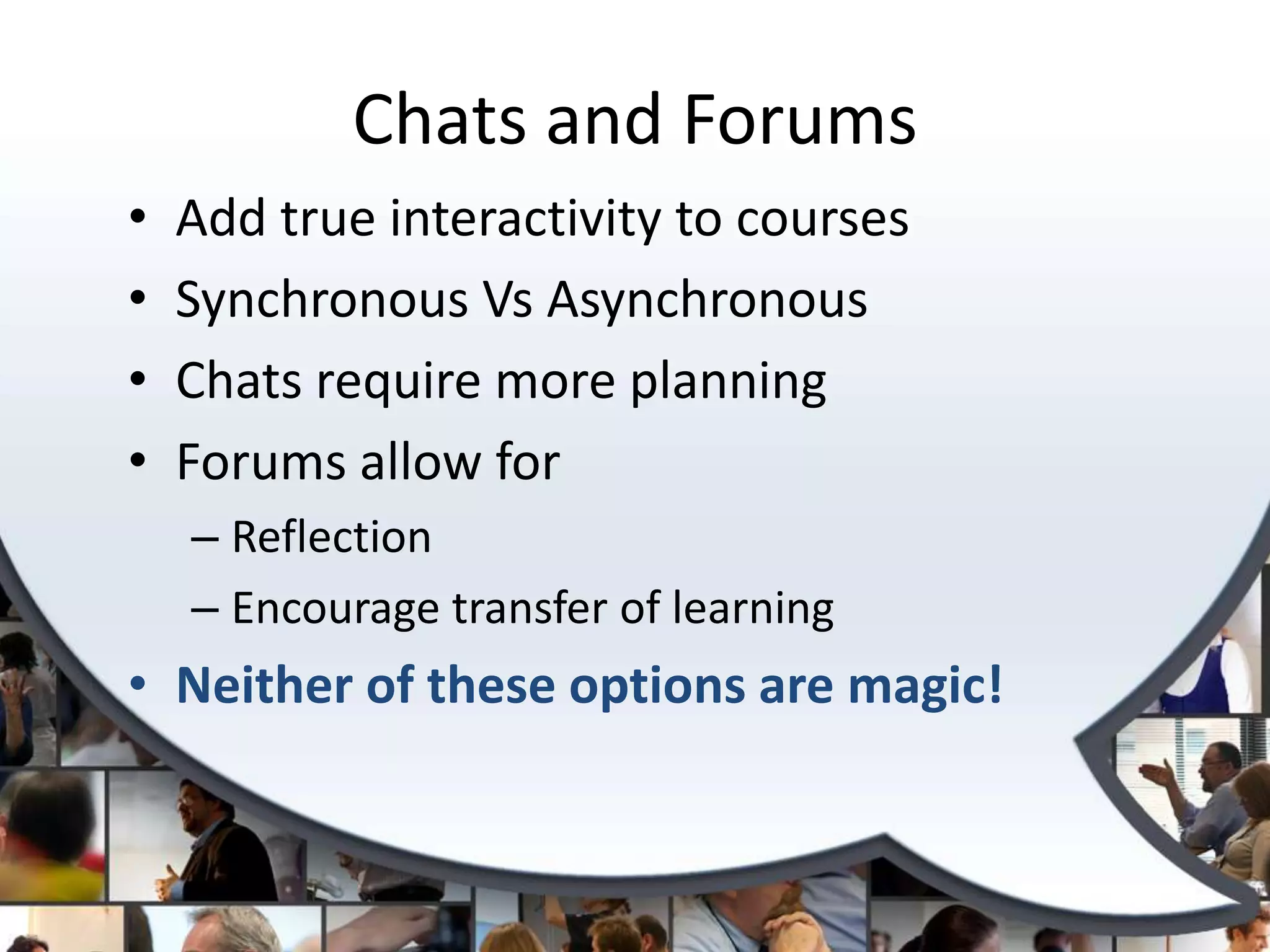 Chats and Forums
•   Add true interactivity to courses
•   Synchronous Vs Asynchronous
•   Chats require more planning
•   Forums allow for
    – Reflection
    – Encourage transfer of learning
• Neither of these options are magic!
 