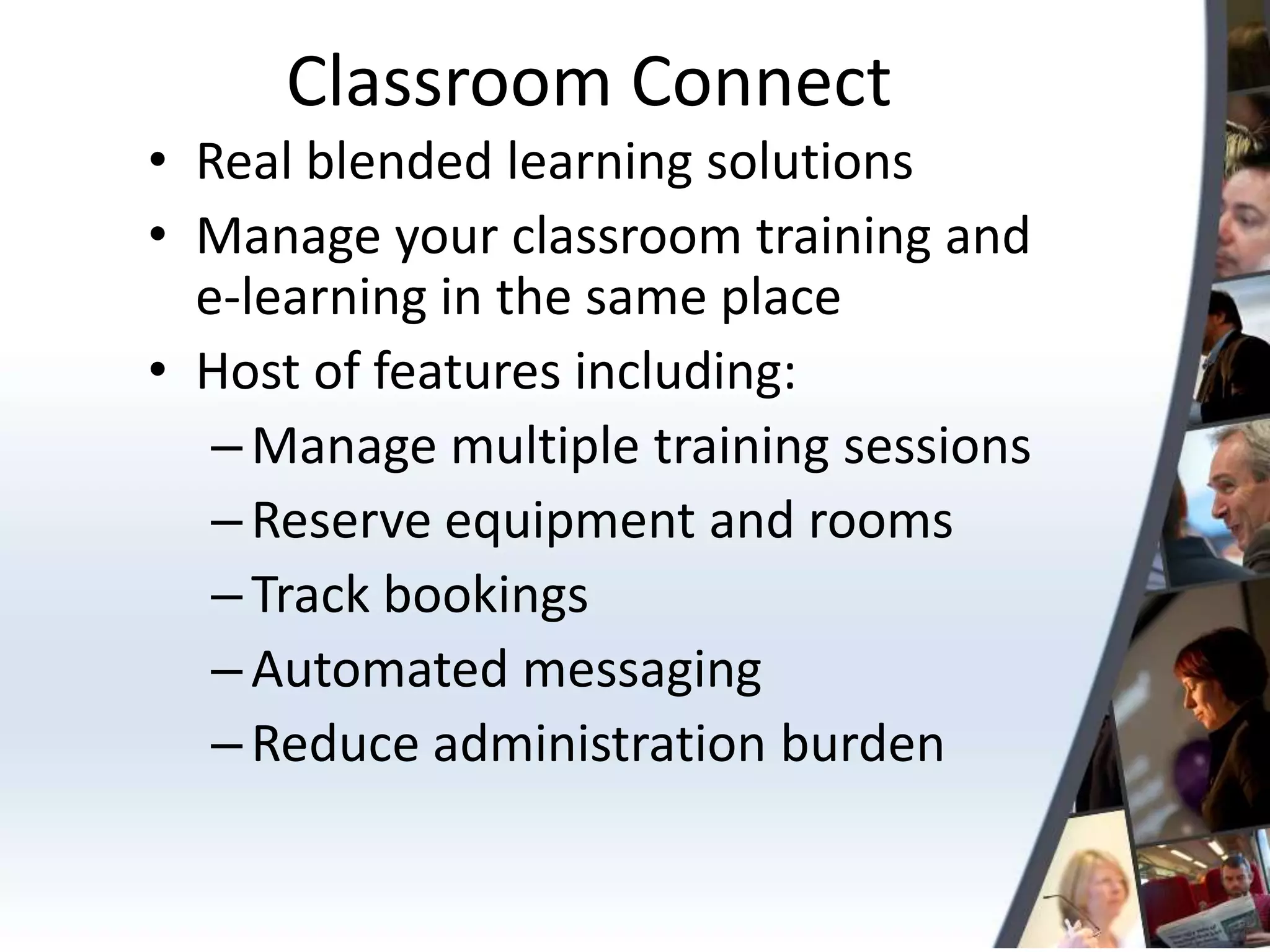 Classroom Connect
• Real blended learning solutions
• Manage your classroom training and
  e-learning in the same place
• Host of features including:
   – Manage multiple training sessions
   – Reserve equipment and rooms
   – Track bookings
   – Automated messaging
   – Reduce administration burden
 