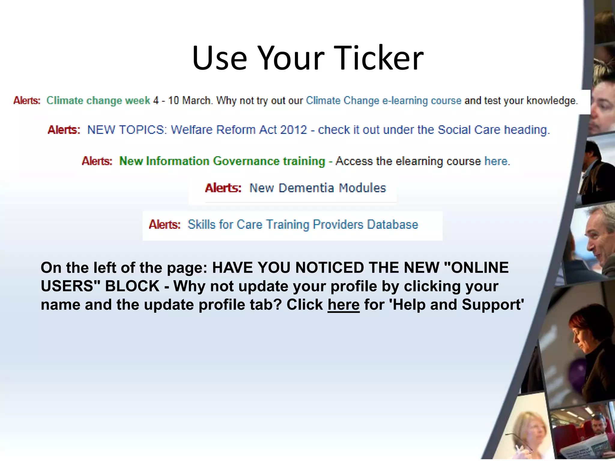 Use Your Ticker




On the left of the page: HAVE YOU NOTICED THE NEW "ONLINE
USERS" BLOCK - Why not update your profile by clicking your
name and the update profile tab? Click here for 'Help and Support'
 