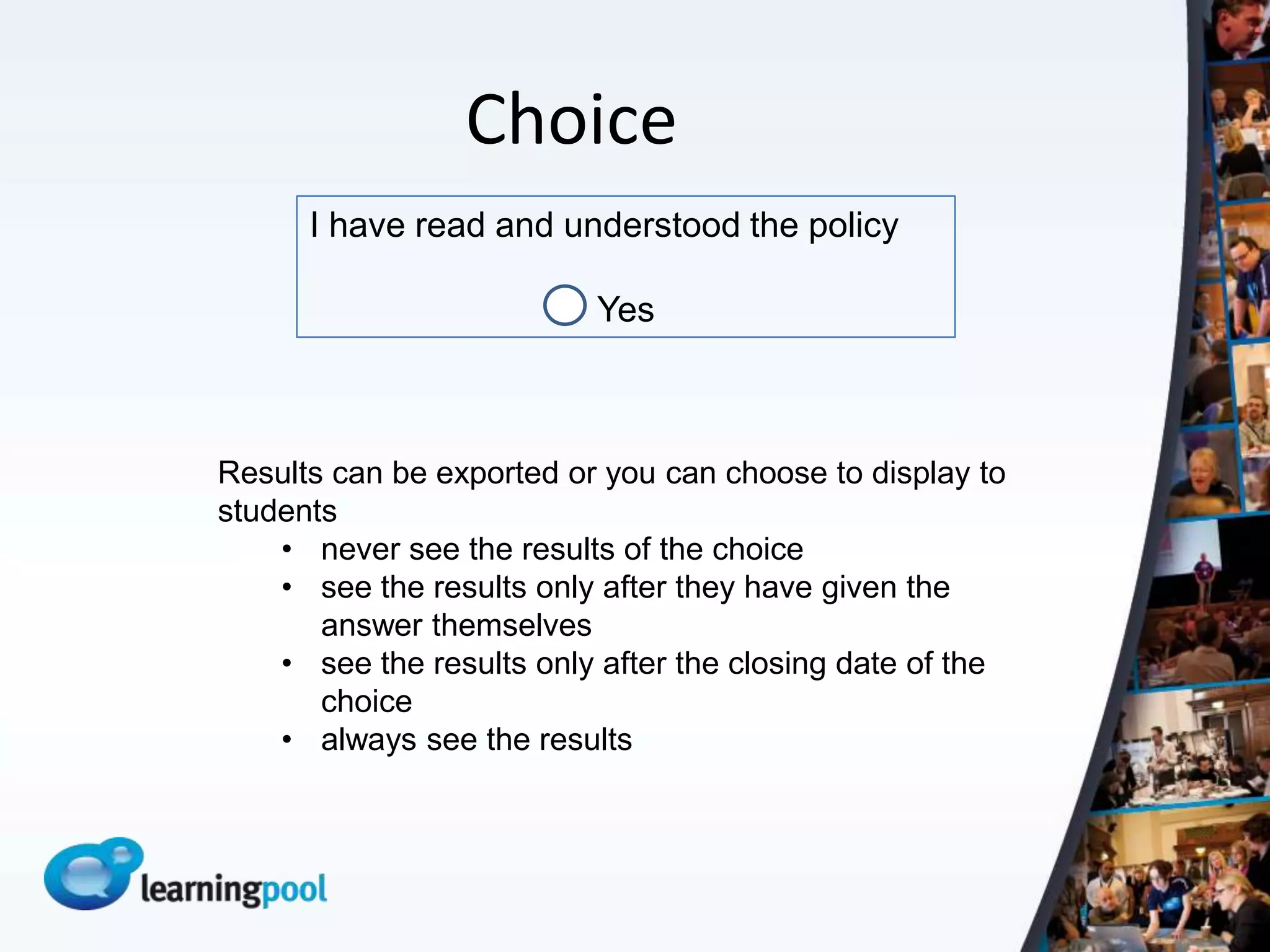 Choice
      I have read and understood the policy

                          Yes



Results can be exported or you can choose to display to
students
    • never see the results of the choice
    • see the results only after they have given the
       answer themselves
    • see the results only after the closing date of the
       choice
    • always see the results
 