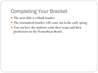Completing Your Bracket The next slide is a blank bracket The tournament bracket will come out in the early spring You can have the students write their teams and their predictions on the Promethean Board. 
