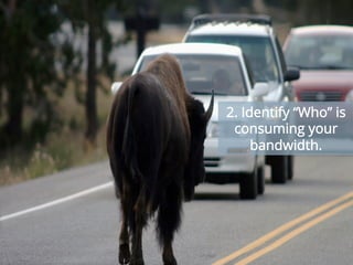 At the end of the day, the primary purpose of your enterprise network is to boost productivity.
But often, the unauthorized usage of bandwidth-hungry personal applications impacts the
performance of applications that are critical to your business. Once you’ve got the right tools
installed, IT teams should start monitoring the network bandwidth traffic to optimize service
levels and identify which users and applications are eating up the most bandwidth.
2. Identify “Who” is
consuming your
bandwidth.
 