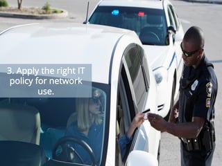 In order to keep employees happy, every organization needs to give some leeway for personal
usage of its network bandwidth. But keeping your team happy should never be at the cost of
bringing the entire network down! Solve this problem through alerts based on bandwidth usage
and identify bandwidth abuse before the situation spins out of control. Companies should really
take advantage of real-time alerts and business-hour filters to be notified about and fix problems as
they happen.
3. Apply the right IT
policy for network
use.
 